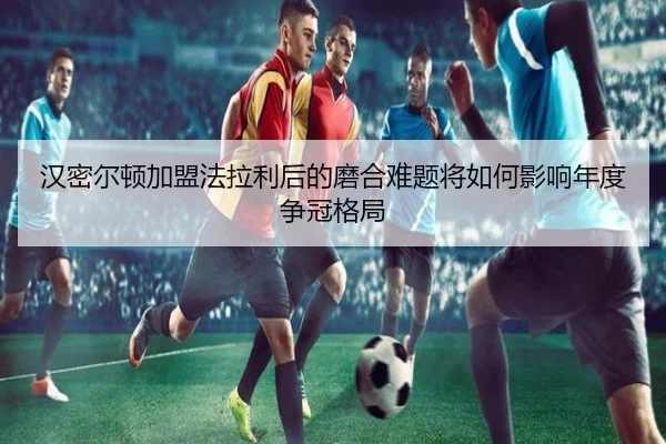 汉密尔顿加盟法拉利后的磨合难题将如何影响年度争冠格局